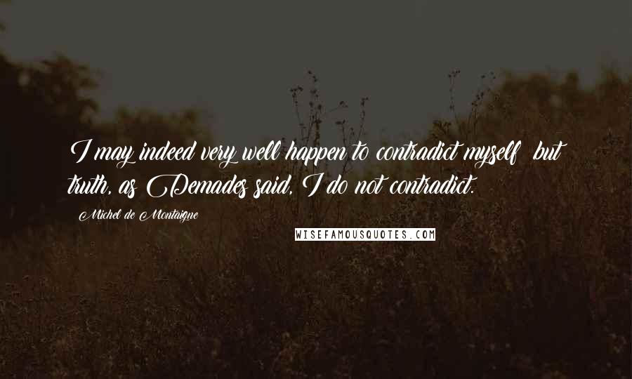 Michel De Montaigne Quotes: I may indeed very well happen to contradict myself; but truth, as Demades said, I do not contradict.