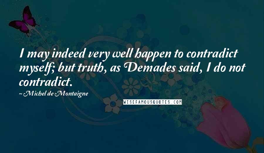 Michel De Montaigne Quotes: I may indeed very well happen to contradict myself; but truth, as Demades said, I do not contradict.