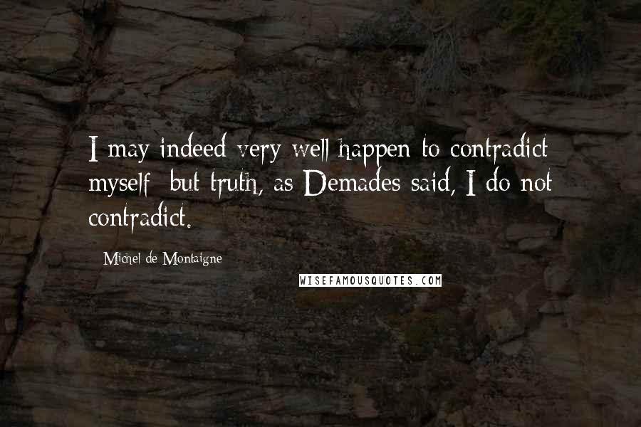 Michel De Montaigne Quotes: I may indeed very well happen to contradict myself; but truth, as Demades said, I do not contradict.