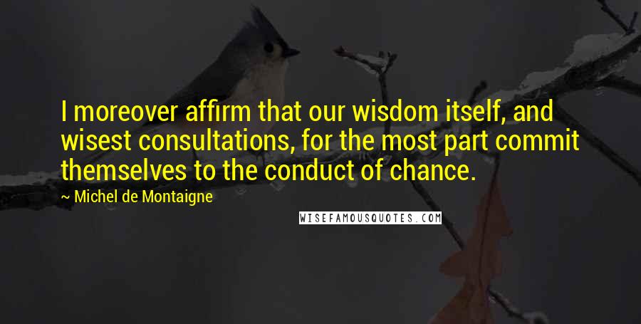 Michel De Montaigne Quotes: I moreover affirm that our wisdom itself, and wisest consultations, for the most part commit themselves to the conduct of chance.