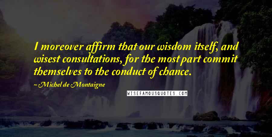 Michel De Montaigne Quotes: I moreover affirm that our wisdom itself, and wisest consultations, for the most part commit themselves to the conduct of chance.