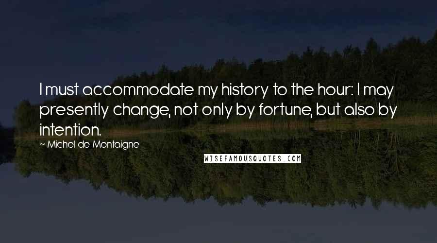 Michel De Montaigne Quotes: I must accommodate my history to the hour: I may presently change, not only by fortune, but also by intention.