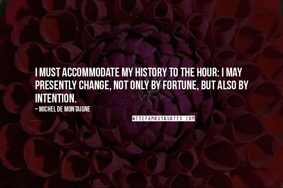 Michel De Montaigne Quotes: I must accommodate my history to the hour: I may presently change, not only by fortune, but also by intention.