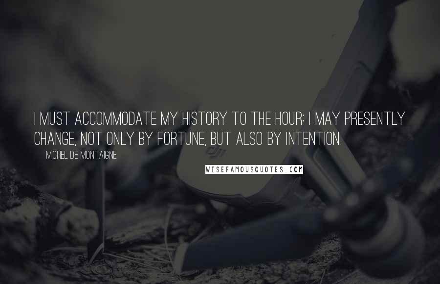 Michel De Montaigne Quotes: I must accommodate my history to the hour: I may presently change, not only by fortune, but also by intention.