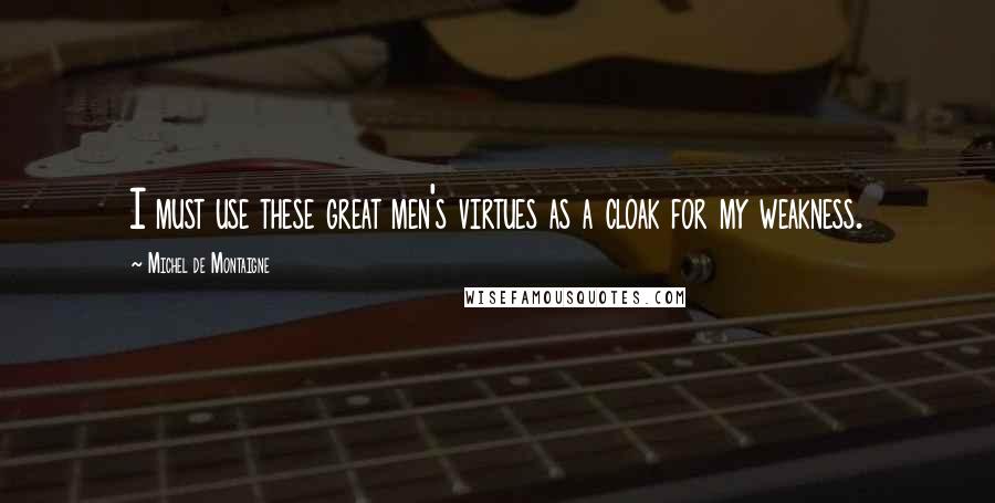 Michel De Montaigne Quotes: I must use these great men's virtues as a cloak for my weakness.