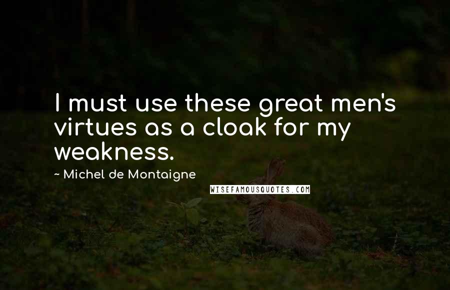 Michel De Montaigne Quotes: I must use these great men's virtues as a cloak for my weakness.