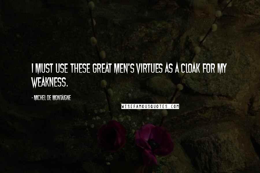 Michel De Montaigne Quotes: I must use these great men's virtues as a cloak for my weakness.