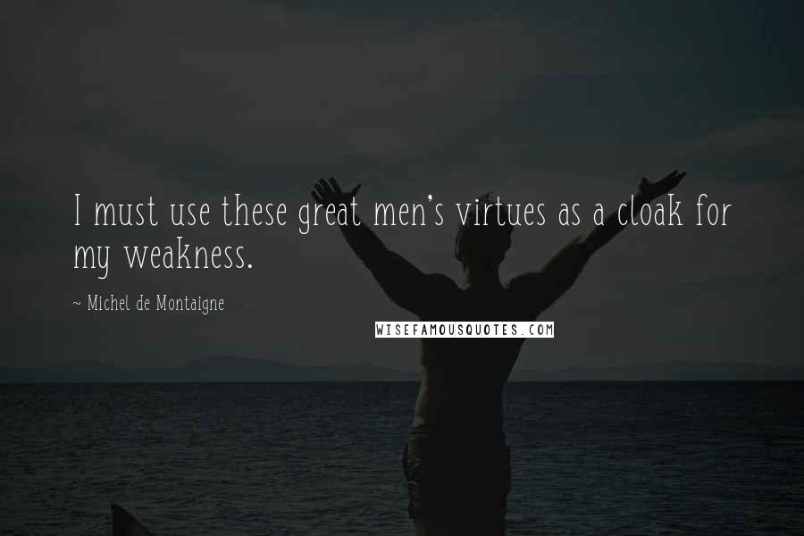 Michel De Montaigne Quotes: I must use these great men's virtues as a cloak for my weakness.