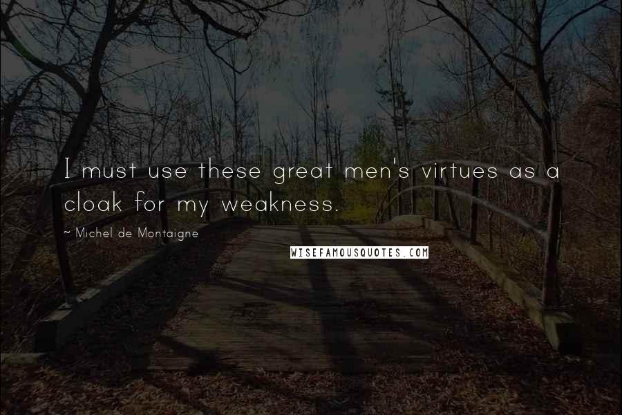 Michel De Montaigne Quotes: I must use these great men's virtues as a cloak for my weakness.