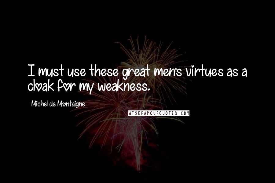 Michel De Montaigne Quotes: I must use these great men's virtues as a cloak for my weakness.