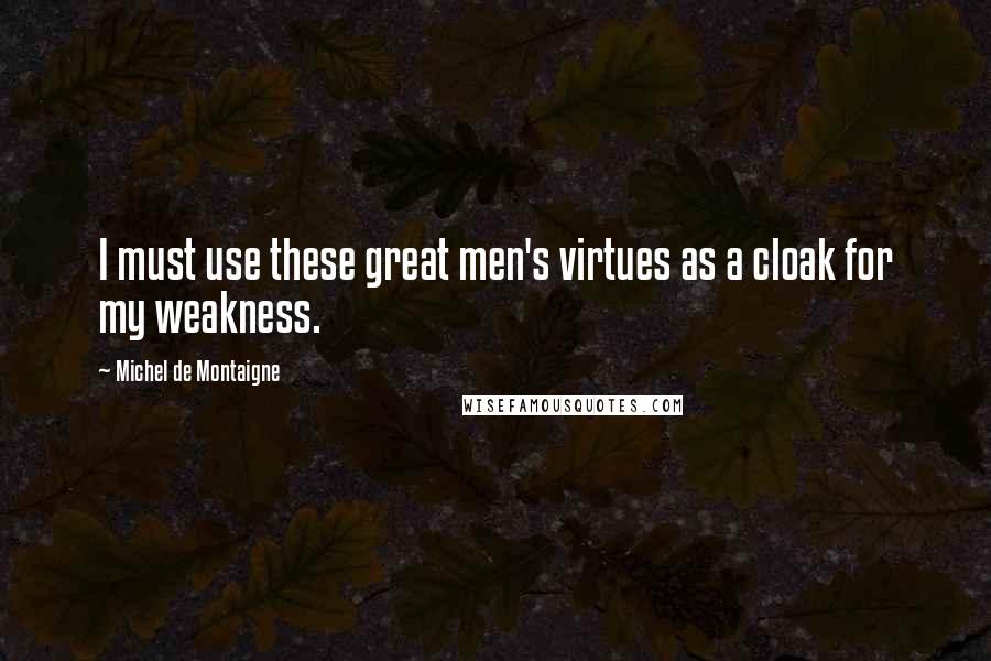 Michel De Montaigne Quotes: I must use these great men's virtues as a cloak for my weakness.