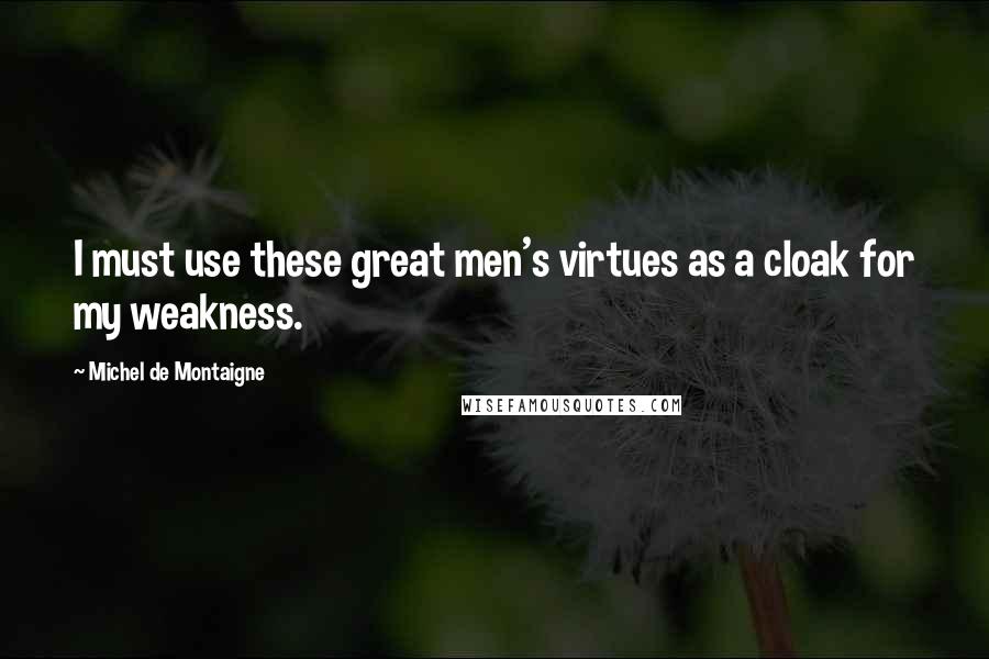 Michel De Montaigne Quotes: I must use these great men's virtues as a cloak for my weakness.