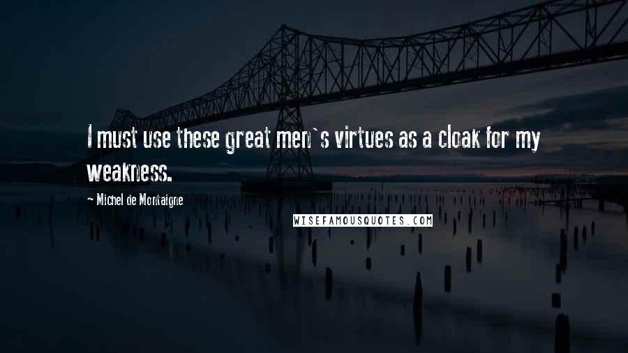 Michel De Montaigne Quotes: I must use these great men's virtues as a cloak for my weakness.