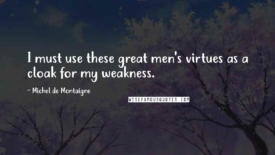 Michel De Montaigne Quotes: I must use these great men's virtues as a cloak for my weakness.