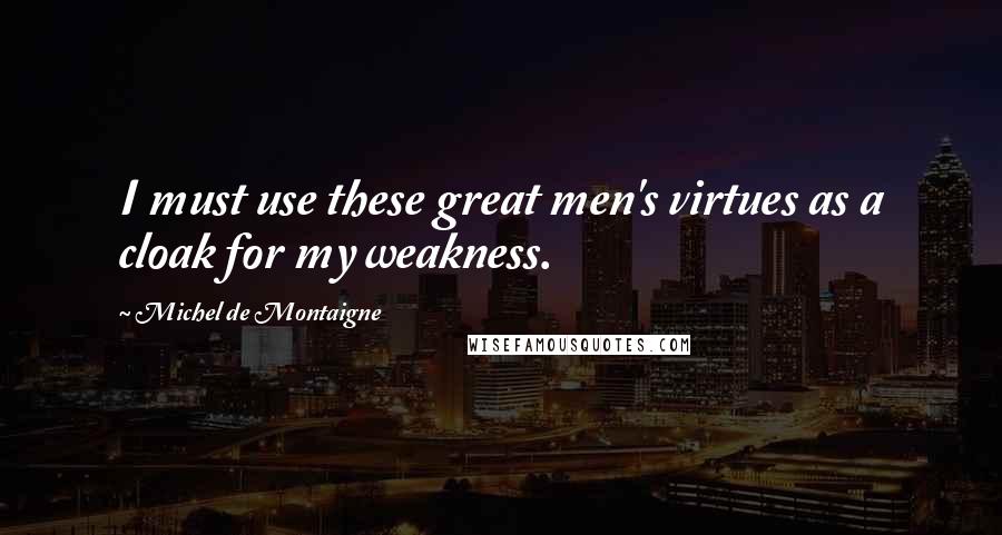 Michel De Montaigne Quotes: I must use these great men's virtues as a cloak for my weakness.