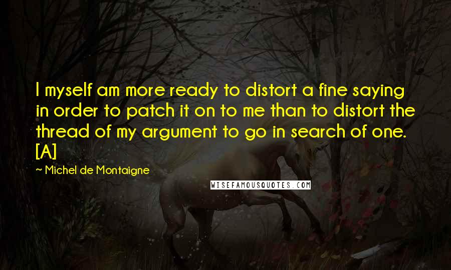 Michel De Montaigne Quotes: I myself am more ready to distort a fine saying in order to patch it on to me than to distort the thread of my argument to go in search of one. [A]