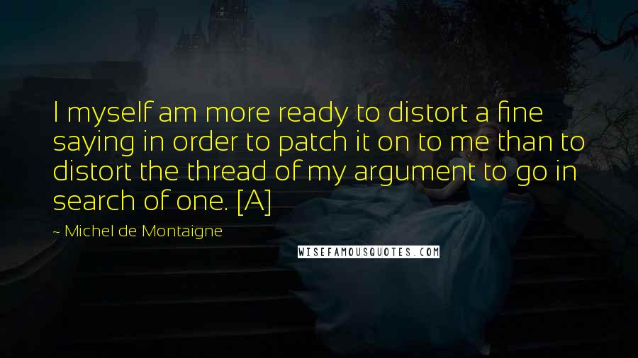 Michel De Montaigne Quotes: I myself am more ready to distort a fine saying in order to patch it on to me than to distort the thread of my argument to go in search of one. [A]