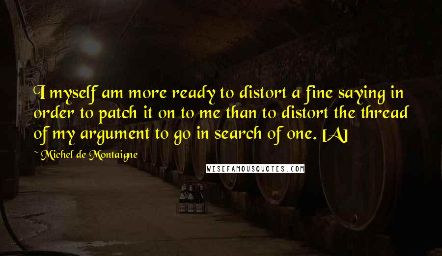 Michel De Montaigne Quotes: I myself am more ready to distort a fine saying in order to patch it on to me than to distort the thread of my argument to go in search of one. [A]