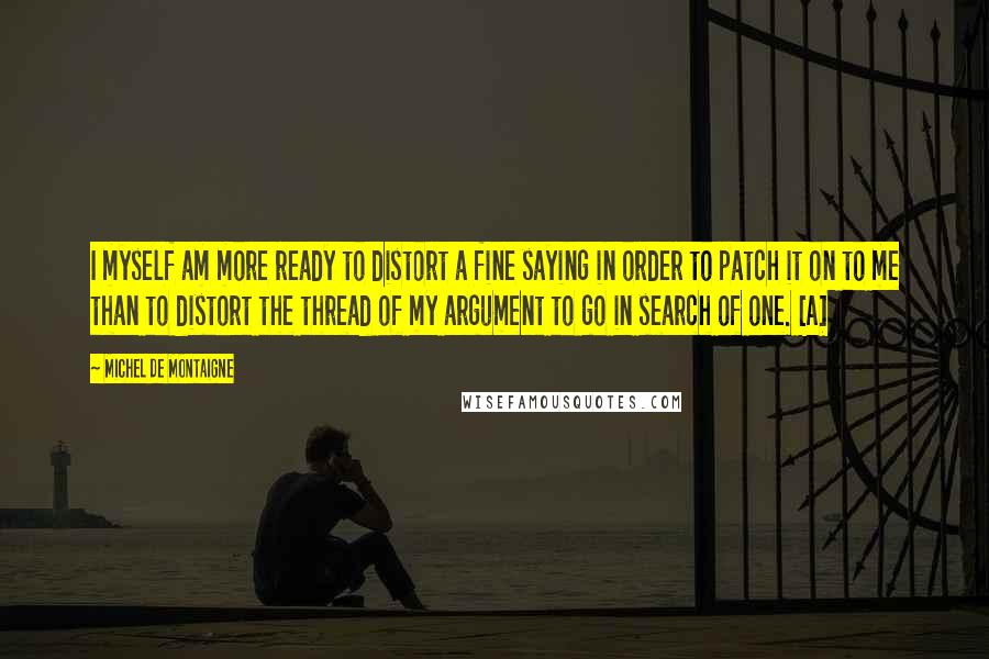 Michel De Montaigne Quotes: I myself am more ready to distort a fine saying in order to patch it on to me than to distort the thread of my argument to go in search of one. [A]