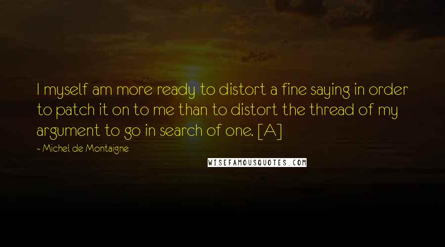 Michel De Montaigne Quotes: I myself am more ready to distort a fine saying in order to patch it on to me than to distort the thread of my argument to go in search of one. [A]