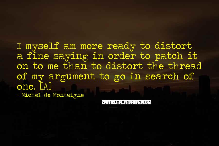 Michel De Montaigne Quotes: I myself am more ready to distort a fine saying in order to patch it on to me than to distort the thread of my argument to go in search of one. [A]