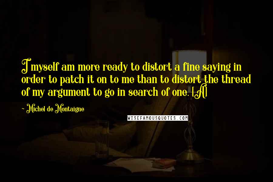 Michel De Montaigne Quotes: I myself am more ready to distort a fine saying in order to patch it on to me than to distort the thread of my argument to go in search of one. [A]