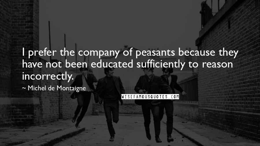 Michel De Montaigne Quotes: I prefer the company of peasants because they have not been educated sufficiently to reason incorrectly.