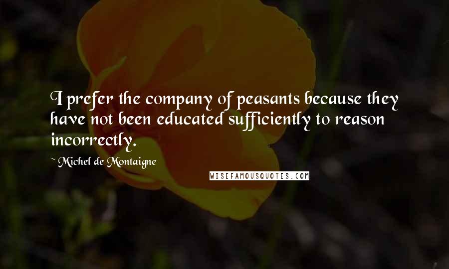 Michel De Montaigne Quotes: I prefer the company of peasants because they have not been educated sufficiently to reason incorrectly.