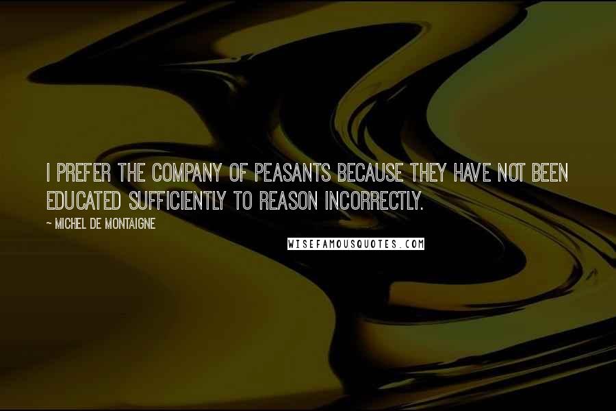 Michel De Montaigne Quotes: I prefer the company of peasants because they have not been educated sufficiently to reason incorrectly.