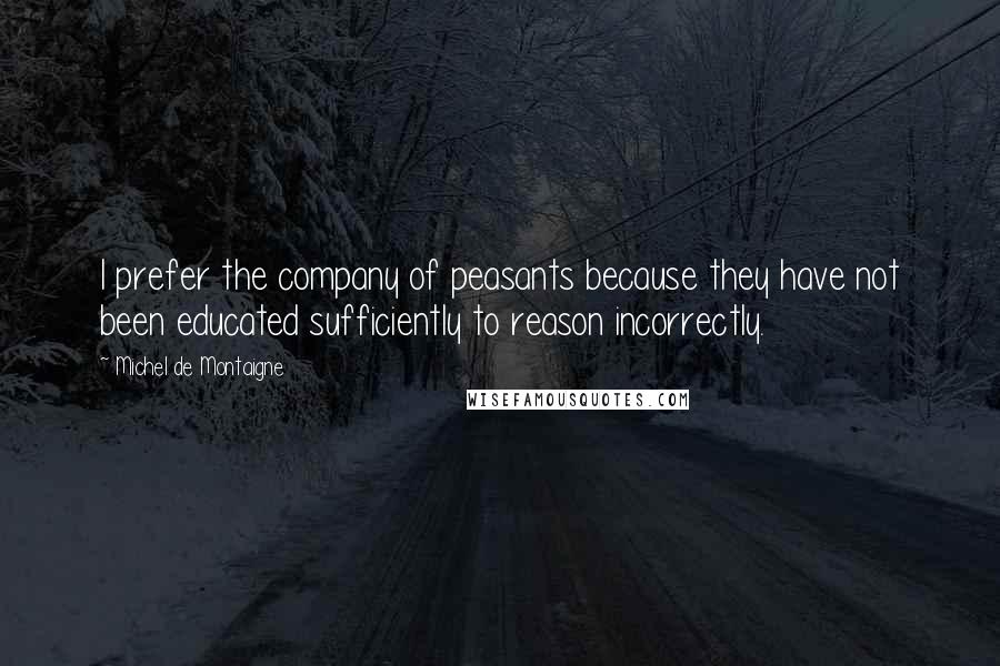 Michel De Montaigne Quotes: I prefer the company of peasants because they have not been educated sufficiently to reason incorrectly.