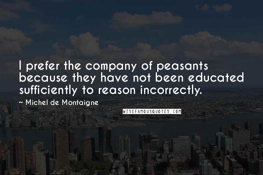 Michel De Montaigne Quotes: I prefer the company of peasants because they have not been educated sufficiently to reason incorrectly.