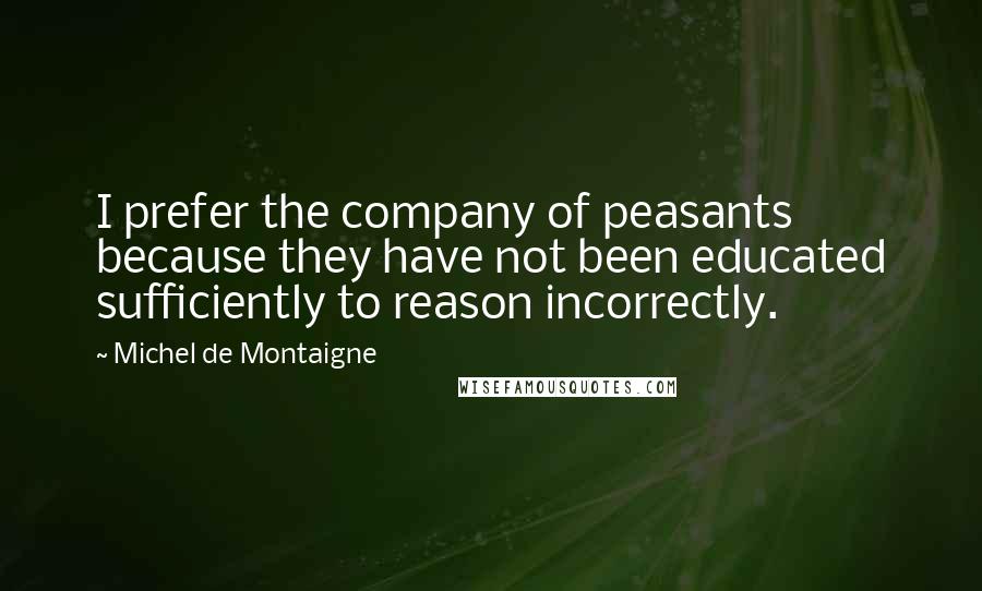 Michel De Montaigne Quotes: I prefer the company of peasants because they have not been educated sufficiently to reason incorrectly.