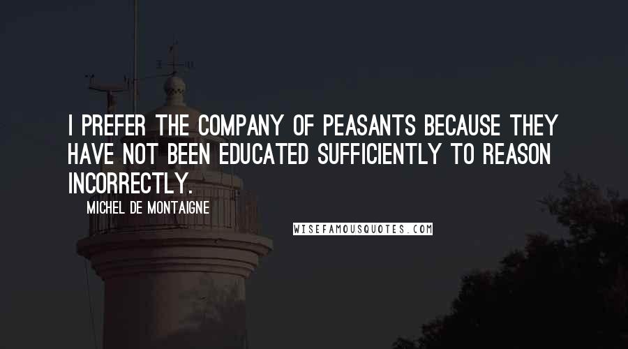 Michel De Montaigne Quotes: I prefer the company of peasants because they have not been educated sufficiently to reason incorrectly.