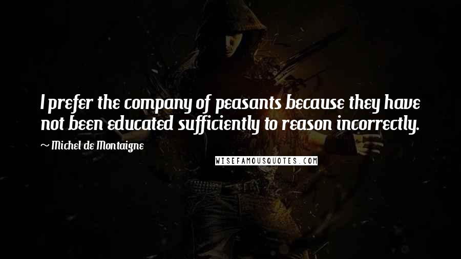 Michel De Montaigne Quotes: I prefer the company of peasants because they have not been educated sufficiently to reason incorrectly.