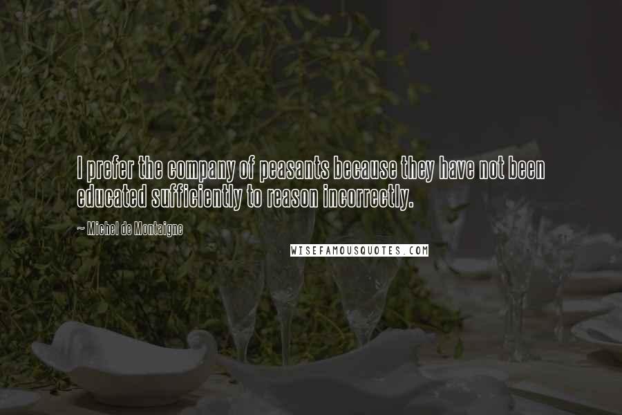 Michel De Montaigne Quotes: I prefer the company of peasants because they have not been educated sufficiently to reason incorrectly.