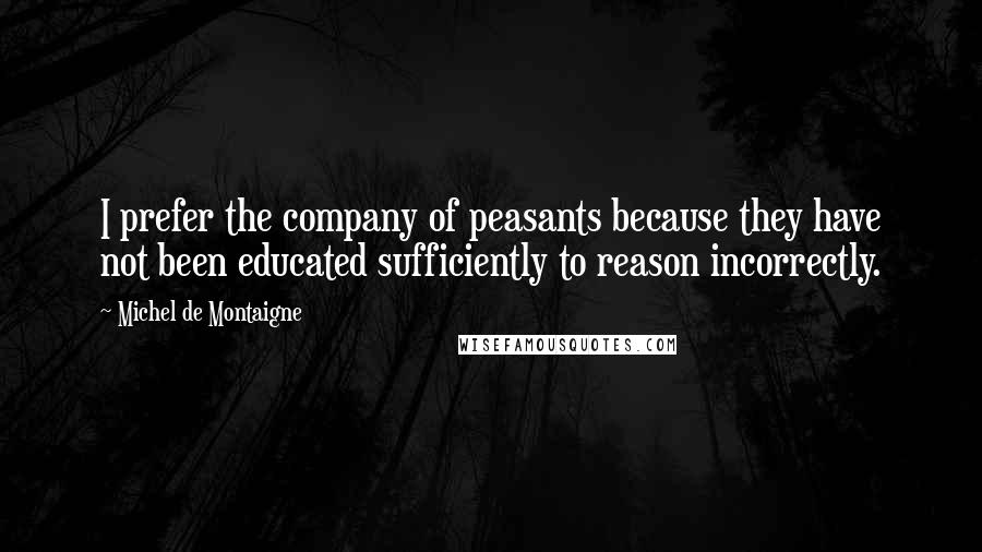 Michel De Montaigne Quotes: I prefer the company of peasants because they have not been educated sufficiently to reason incorrectly.