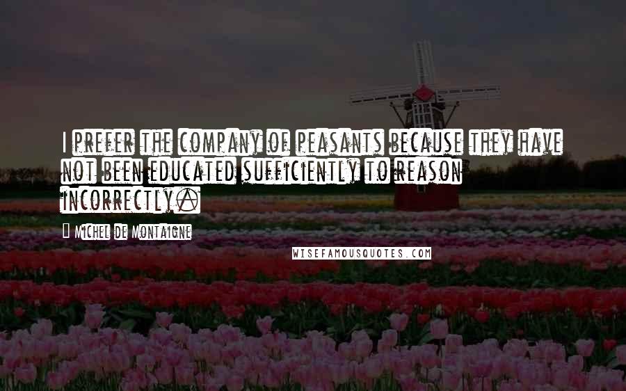 Michel De Montaigne Quotes: I prefer the company of peasants because they have not been educated sufficiently to reason incorrectly.