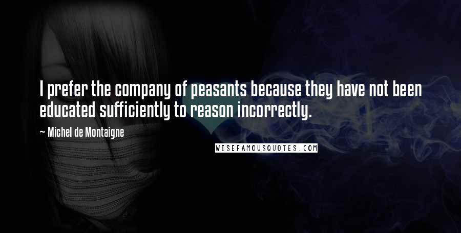 Michel De Montaigne Quotes: I prefer the company of peasants because they have not been educated sufficiently to reason incorrectly.