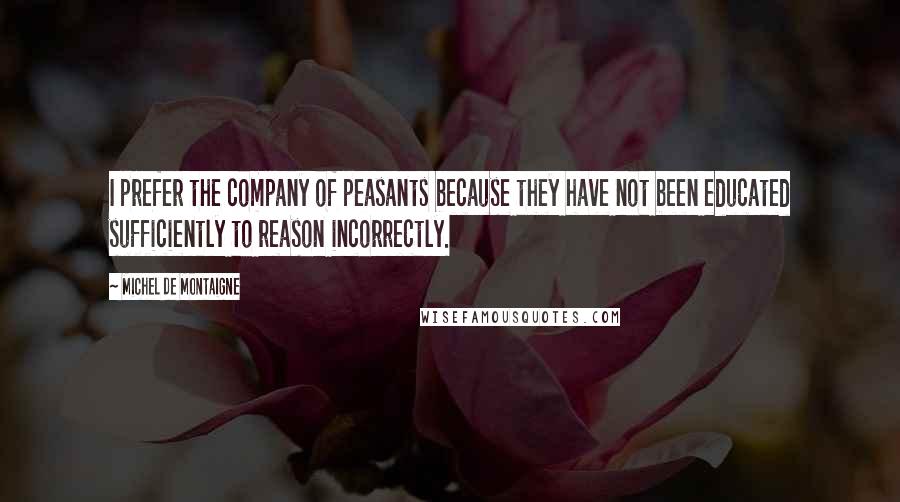 Michel De Montaigne Quotes: I prefer the company of peasants because they have not been educated sufficiently to reason incorrectly.