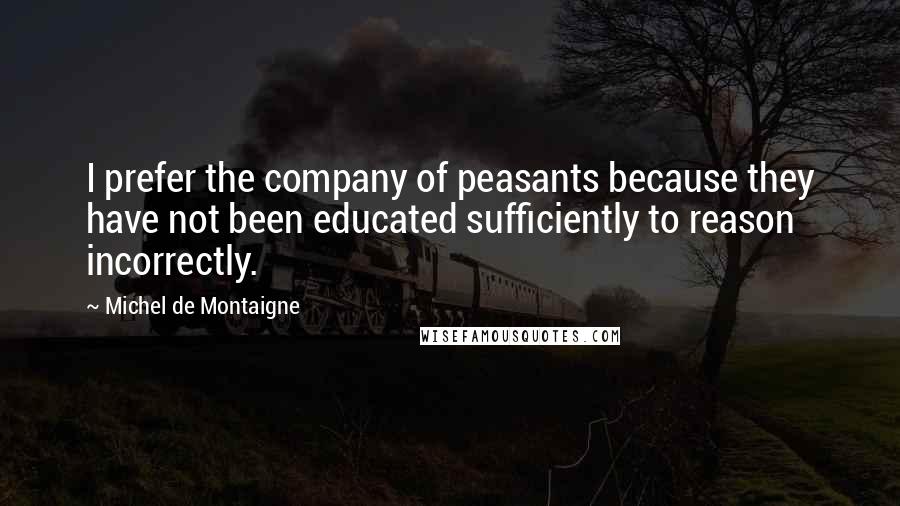 Michel De Montaigne Quotes: I prefer the company of peasants because they have not been educated sufficiently to reason incorrectly.