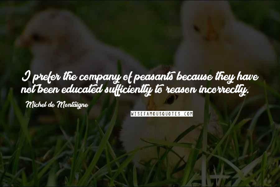 Michel De Montaigne Quotes: I prefer the company of peasants because they have not been educated sufficiently to reason incorrectly.