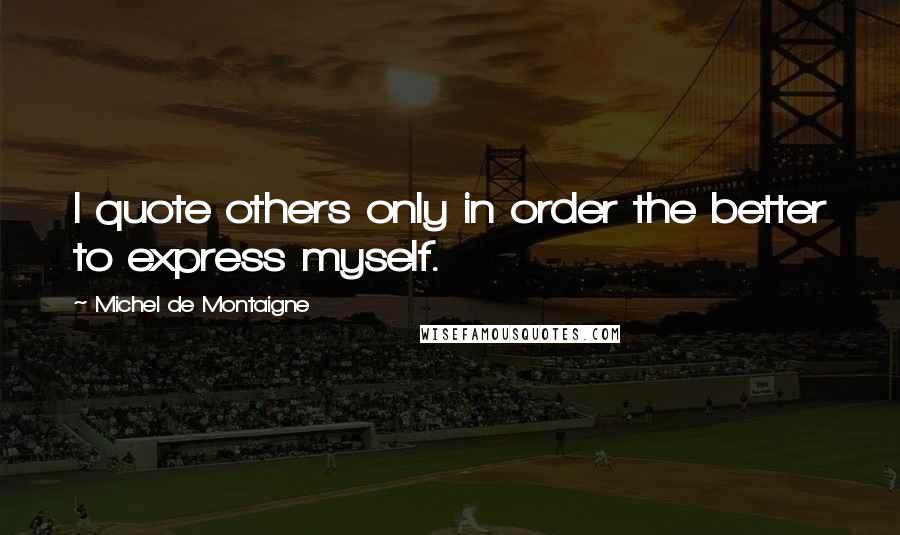 Michel De Montaigne Quotes: I quote others only in order the better to express myself.