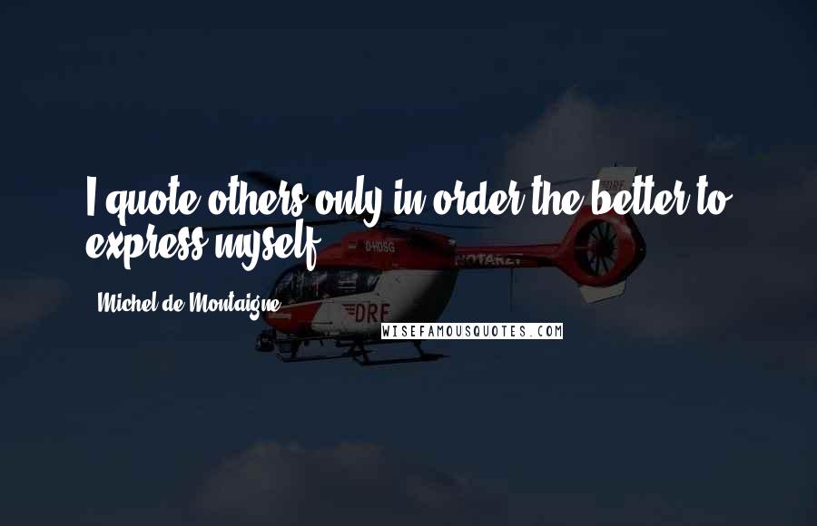 Michel De Montaigne Quotes: I quote others only in order the better to express myself.