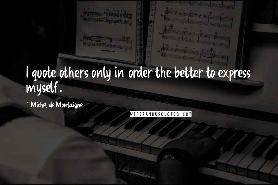 Michel De Montaigne Quotes: I quote others only in order the better to express myself.