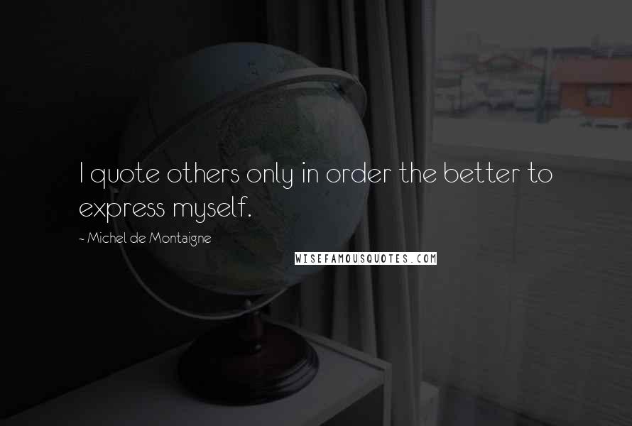 Michel De Montaigne Quotes: I quote others only in order the better to express myself.