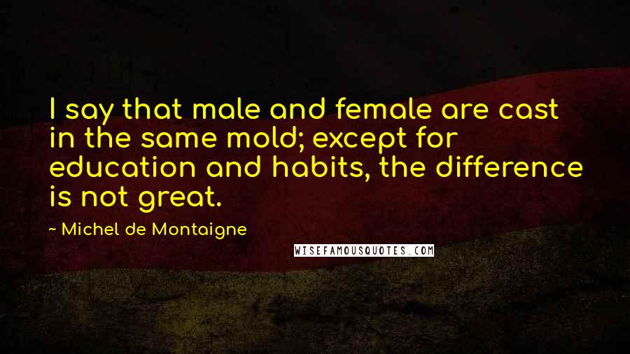Michel De Montaigne Quotes: I say that male and female are cast in the same mold; except for education and habits, the difference is not great.