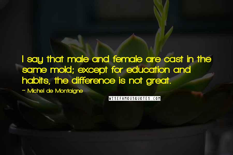 Michel De Montaigne Quotes: I say that male and female are cast in the same mold; except for education and habits, the difference is not great.