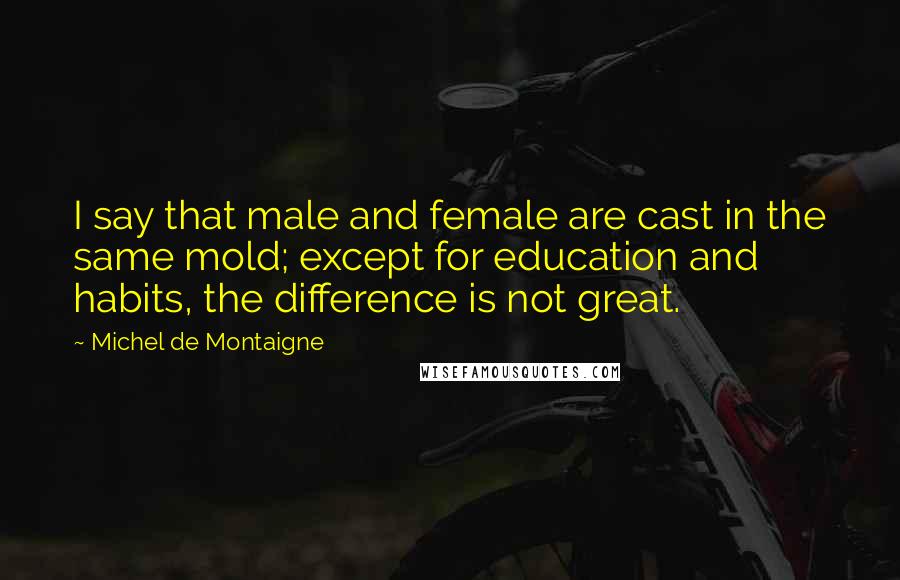 Michel De Montaigne Quotes: I say that male and female are cast in the same mold; except for education and habits, the difference is not great.