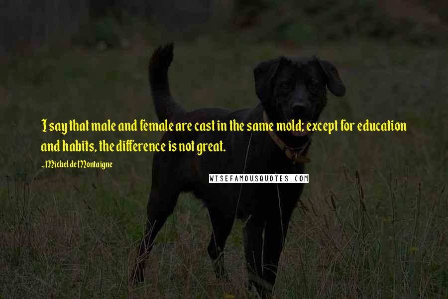 Michel De Montaigne Quotes: I say that male and female are cast in the same mold; except for education and habits, the difference is not great.