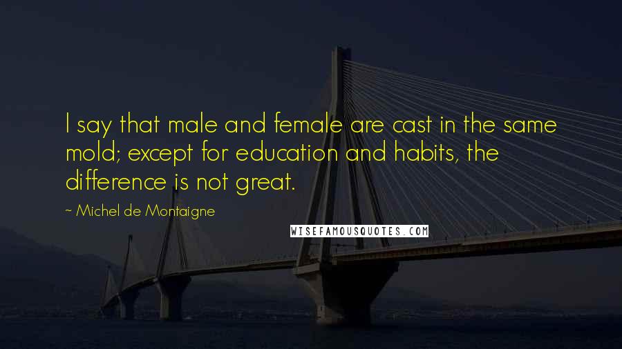 Michel De Montaigne Quotes: I say that male and female are cast in the same mold; except for education and habits, the difference is not great.